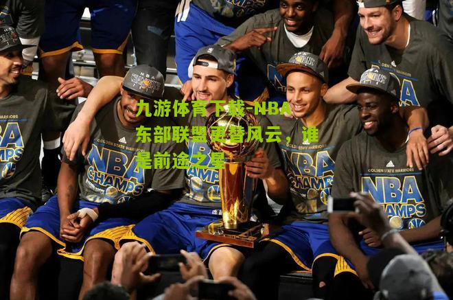 NBA东部联盟更替风云，谁是前途之星